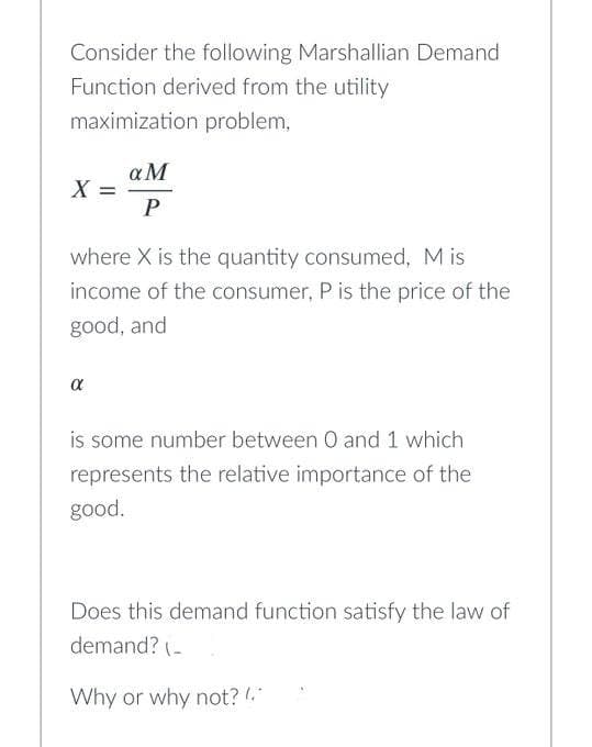 Consider the following Marshallian Demand
Function derived from the utility
maximization problem,
X =
a M
P
where X is the quantity consumed, Mis
income of the consumer, P is the price of the
good, and
α
is some number between 0 and 1 which
represents the relative importance of the
good.
Does this demand function satisfy the law of
demand? (_
Why or why not? (*