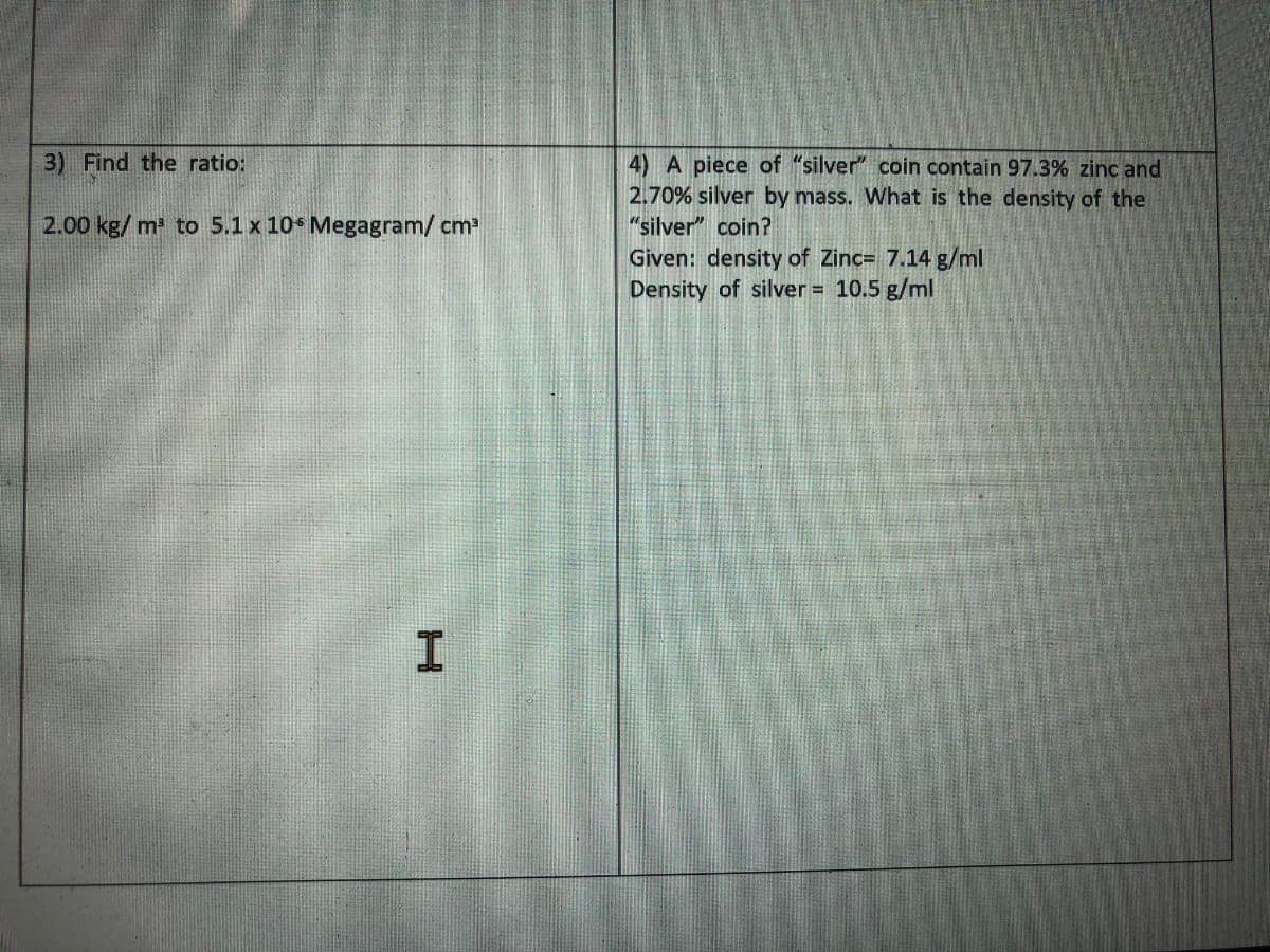 3) Find the ratio:
4) A piece of "silver" coin contain 97.3% zinc and
2.70% silver by mass. What is the density of thei
"silver" coin?
2.00 kg/ m to 5.1 x 10 Megagram/ cm
Given: density of Zinc= 7.14 g/ml
Density of silver = 10.5 g/ml
