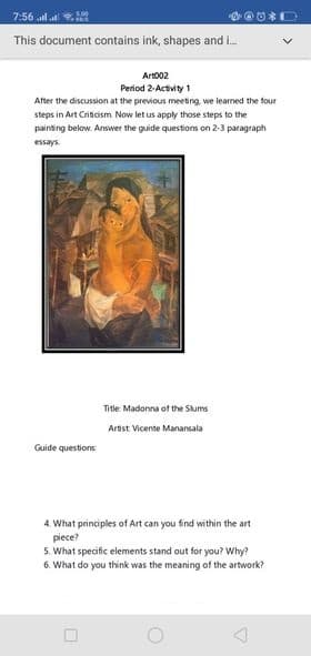 7:56 la
This document contains ink, shapes and i.
Art002
Period 2-Activity 1
After the discussion at the previous meeting, we learned the four
steps in Art Criticism Now let us apply those steps to the
painting below. Answer the guide questions on 2-3 paragraph
essays.
Title: Madonna of the Skums
Artist Vicente Manansala
Guide questions
4 What principles of Art can you find within the art
piece?
5. What specific elements stand out for you? Why?
6. What do you think was the meaning of the artwork?
