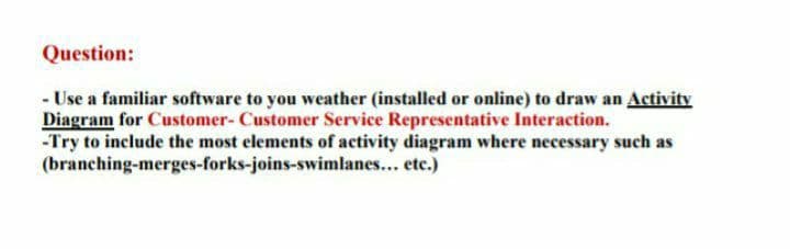 Question:
- Use a familiar software to you weather (installed or online) to draw an Activity
Diagram for Customer- Customer Service Representative Interaction.
-Try to include the most elements of activity diagram where necessary such as
(branching-merges-forks-joins-swimlanes... etc.)
