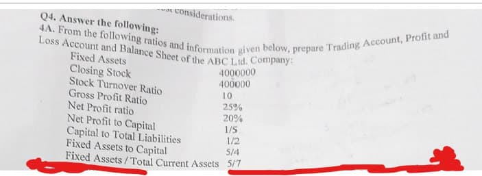 Q4. Answer the following:
4A. From the following ratios and information given below, prepare Trading Account, Profit and
at considerations.
Loss Account and Balance Sheet of the ABC Ltd. Company:
Fixed Assets
4000000
Closing Stock
400000
Stock Turnover Ratio
Gross Profit Ratio
Net Profit ratio
Net Profit to Capital
10
25%
20%
1/5
Capital to Total Liabilities
1/2
Fixed Assets to Capital
5/4
Fixed Assets/Total Current Assets 5/7
*