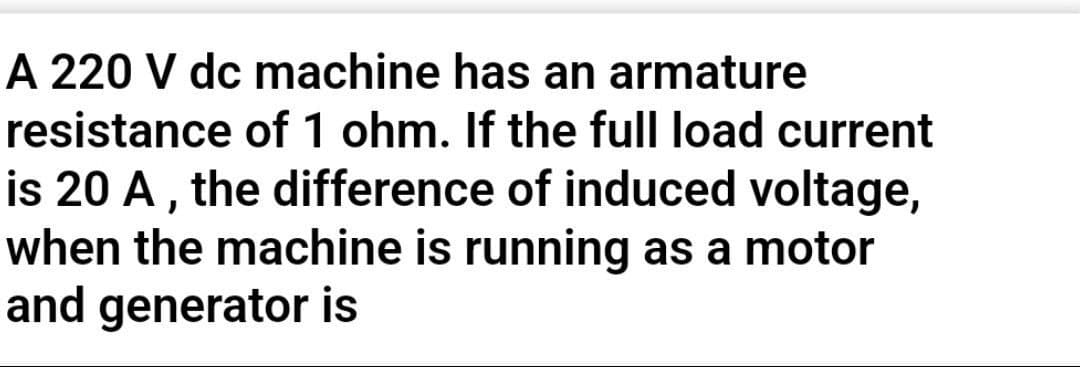 A 220 V dc machine has an armature
resistance of 1 ohm. If the full load current
is 20 A, the difference of induced voltage,
when the machine is running as a motor
and generator is