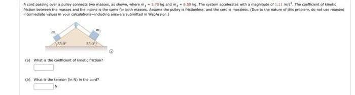 A cord passing over a pulley connects two masses, as shown, where m, 3.70 kg and m₂ 6.50 kg. The system accelerates with a magnitude of 1.11 m/s². The coefficient of kinetic
friction between the masses and the incline is the same for both masses. Assume the pulley is frictionless, and the cord is massless. (Due to the nature of this problem, do not use rounded
intermediate values in your calculations-including answers submitted in WebAssign.)
35.0
(a) What is the coefficient of kinetic friction?
(b) What is the tension (in N) in the cord?