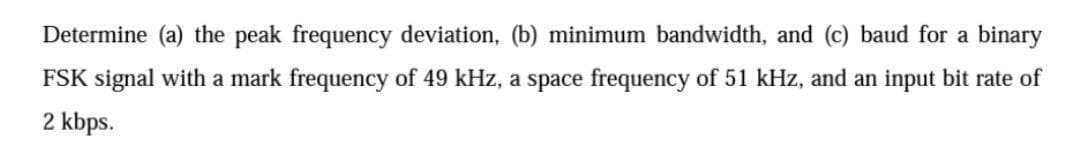 Determine (a) the peak frequency deviation, (b) minimum bandwidth, and (c) baud for a binary
FSK signal with a mark frequency of 49 kHz, a space frequency of 51 kHz, and an input bit rate of
2 kbps.