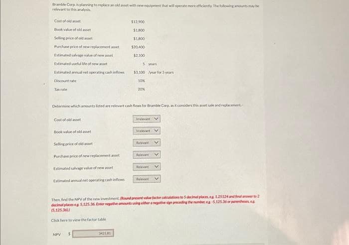 Bramble Corp. is planning to replace an old asset with new equipment that will operate more efficiently. The following amounts may be
relevant to this analysis.
Cost of old asset
Book value of old asset
Selling price of old asset
Purchase price of new replacement asset
Estimated salvage value of new asset
Estimated useful life of new asset
Estimated annual net operating cash inflows
Discount rate
Tax rate
Cost of old asset
Book value of old asset
Selling price of old asset
Purchase price of new replacement asset
Determine which amounts listed are relevant cash flows for Bramble Corp, as it considers this asset sale and replacement
Estimated salvage value of new asset
Estimated annual net operating cash inflows
$12.900
$1,800
$1,800
$20,400
$2,100
NPV $
5
342181
$3,100
10%
20%
years
year for 5 years
Irelevant
Inelevet V
Relevant
Relevant V
Relevant V
Relevant
Then, find the NPV of the new investment. (Round present value factor calculations to 5 decimal places, eg 1.25124 and final answer to 2
decimal places eg 5,125.36. Enter negative amounts using either a negative sign preceding the number, eg-5,125.36 or parentheses, es
(5,125,36))
Click here to view the factor table
