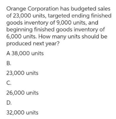 Orange Corporation has budgeted sales
of 23,000 units, targeted ending finished
goods inventory of 9,000 units, and
beginning finished goods inventory of
6,000 units. How many units should be
produced next year?
A 38,000 units
B.
23,000 units
C.
26,000 units
D.
32,000 units