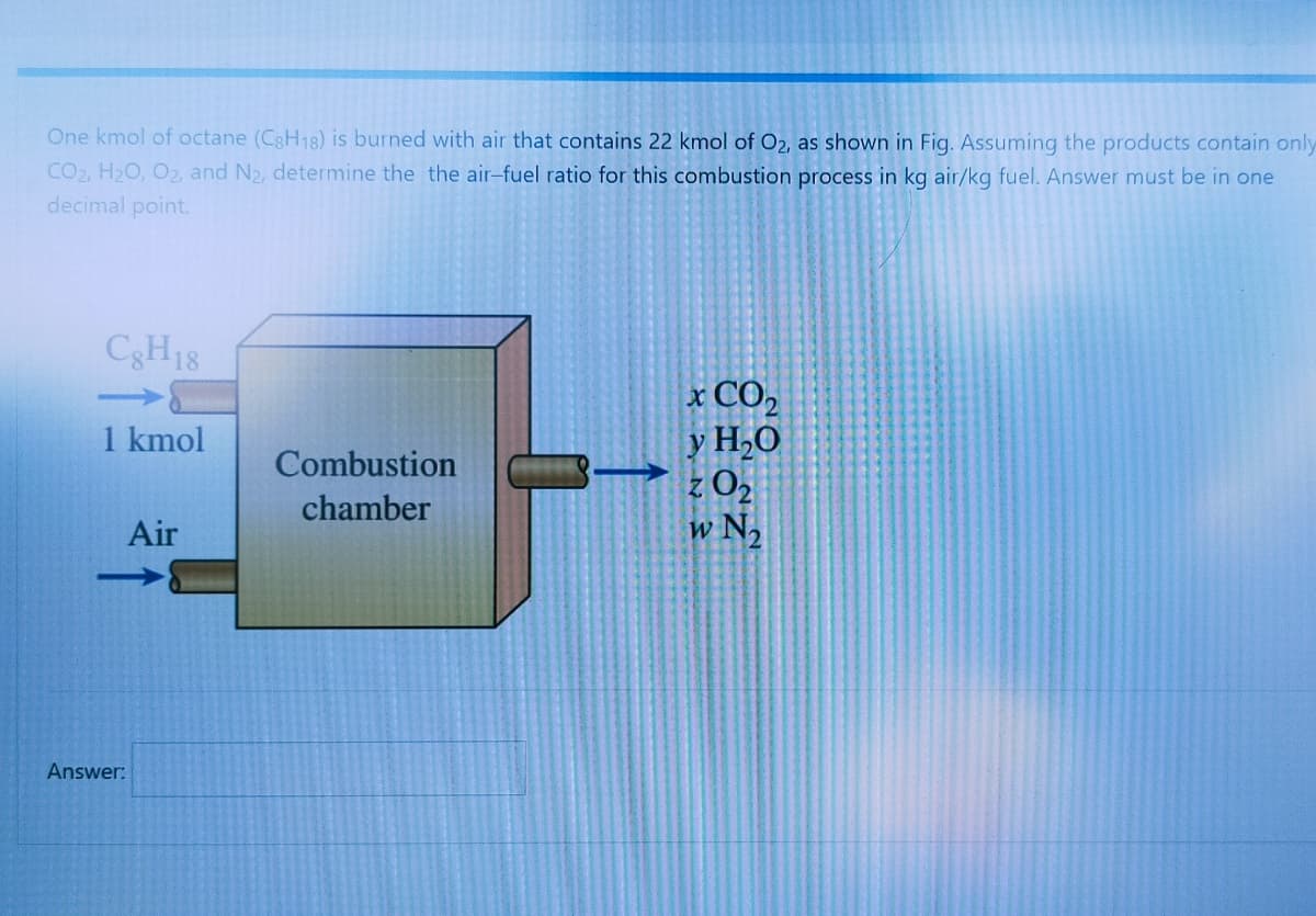 One kmol of octane (C3H18) is burned with air that contains 22 kmol of O2, as shown in Fig. Assuming the products contain only
CO2, H2O, O2, and N2, determine the the air-fuel ratio for this combustion process in kg air/kg fuel. Answer must be in one
decimal point.
C3H18
x CO,
y H,0
1 kmol
Combustion
chamber
Air
w N2
Answer:
