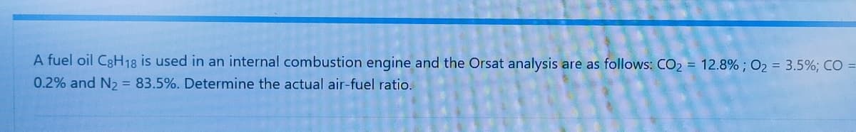 A fuel oil C8H18 is used in an internal combustion engine and the Orsat analysis are as follows: CO2 = 12.8% ; O2 = 3.5%; CO =
0.2% and N2 = 83.5%. Determine the actual air-fuel ratio.
