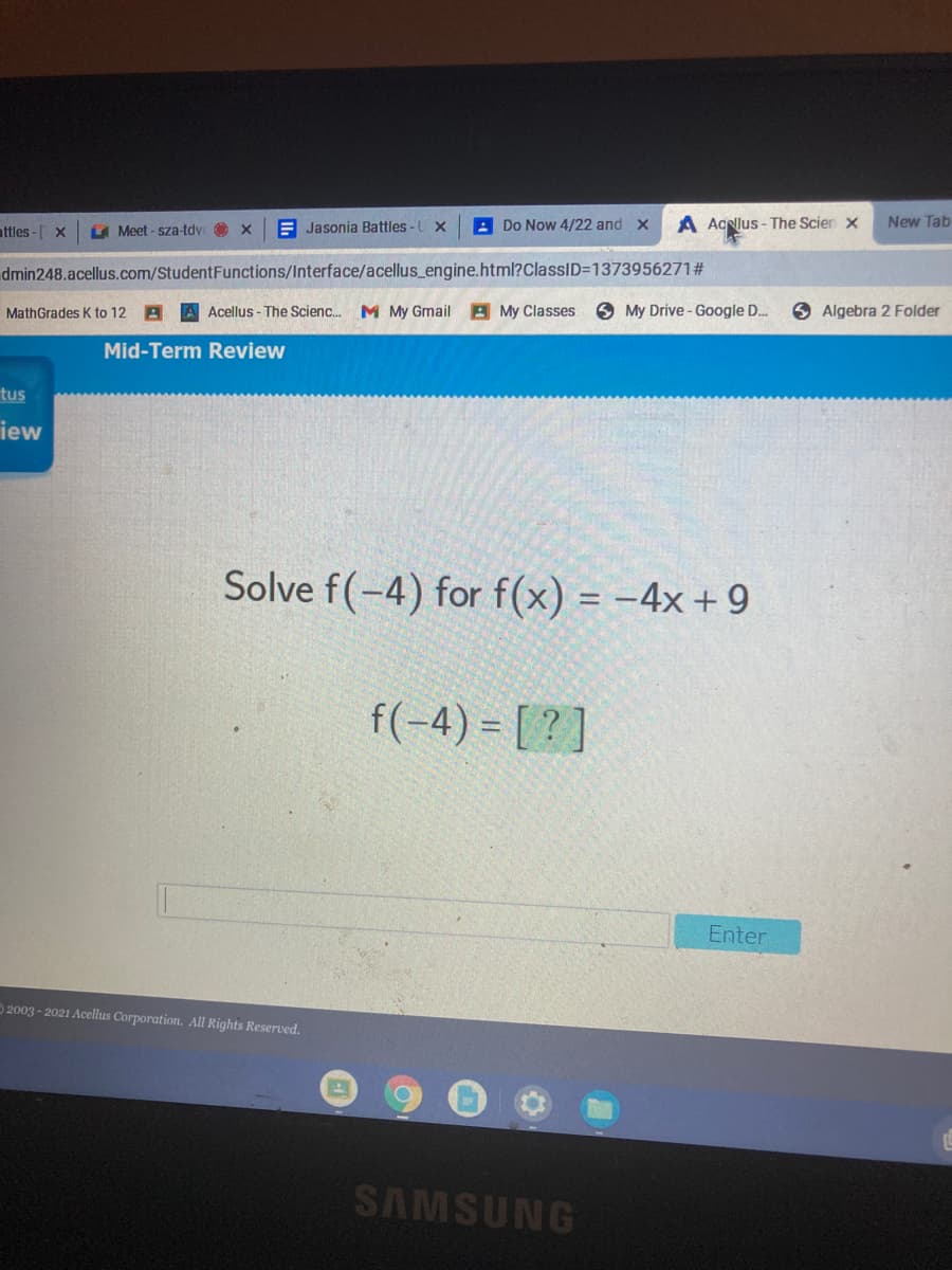 attles - X
A Meet - sza-tdy
E Jasonia Battles-U x
A Do Now 4/22 and x
A AcNlus - The Scien x
New Tab
dmin248.acellus.com/StudentFunctions/Interface/acellus_engine.html?ClassID=1373956271#
MathGrades K to 12 A A Acellus - The Scienc. M My Gmail A My Classes
O My Drive - Google D.
O Algebra 2 Folder
Mid-Term Review
tus
iew
Solve f(-4) for f(x) = -4x + 9
f(-4) = [ ? ]
Enter
2003 - 2021 Acellus Corporation. All Rights Reserved.
SAMSUNG
