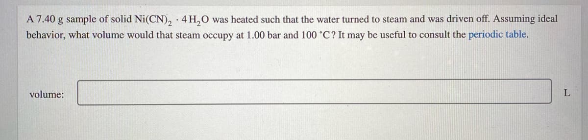 A 7.40 g sample of solid Ni(CN), ·4H,0 was heated such that the water turned to steam and was driven off. Assuming ideal
behavior, what volume would that steam occupy at 1.00 bar and 100 °C? It may be useful to consult the periodic table.
volume:
L
