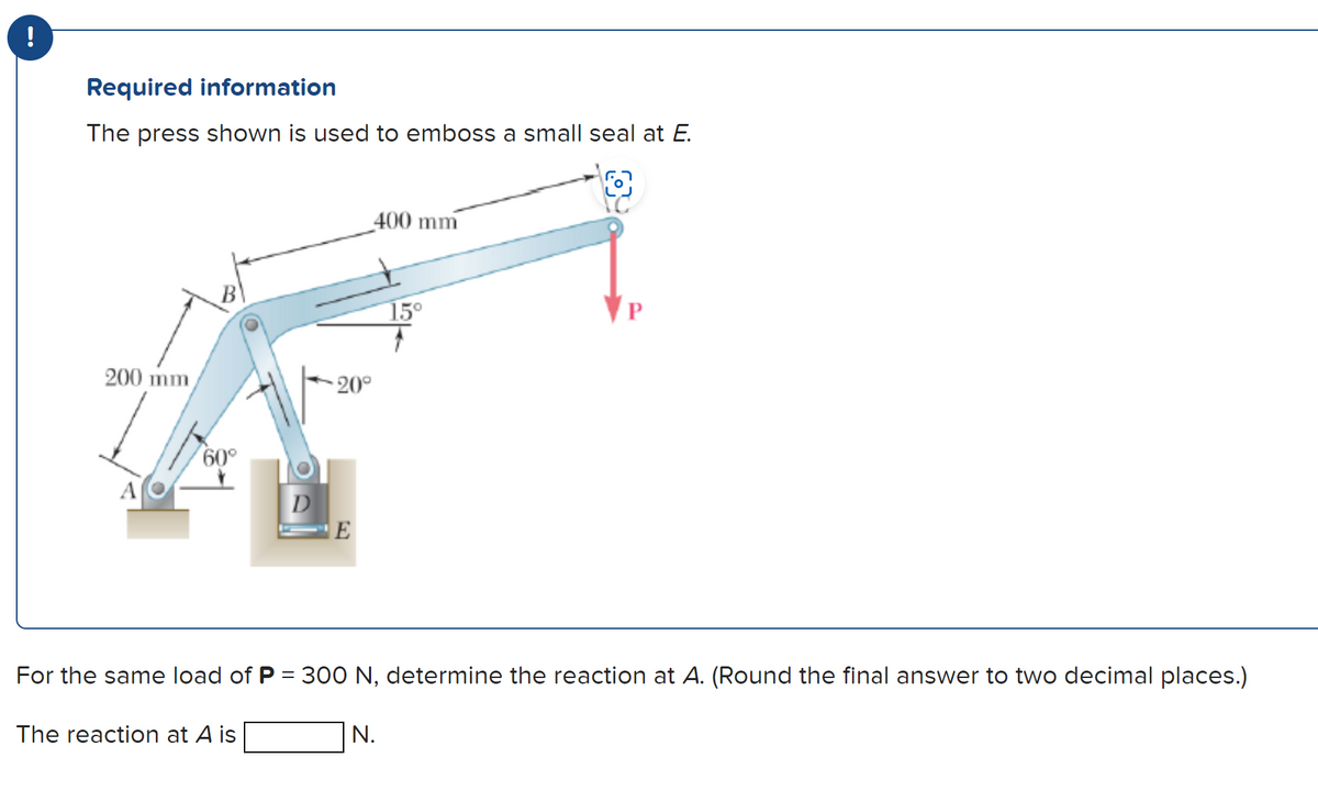 !
Required information
The press shown is used to emboss a small seal at E.
200 mm
60°
D
The reaction at A is
20°
E
400 mm
For the same load of P = 300 N, determine the reaction at A. (Round the final answer to two decimal places.)
15⁰
N.