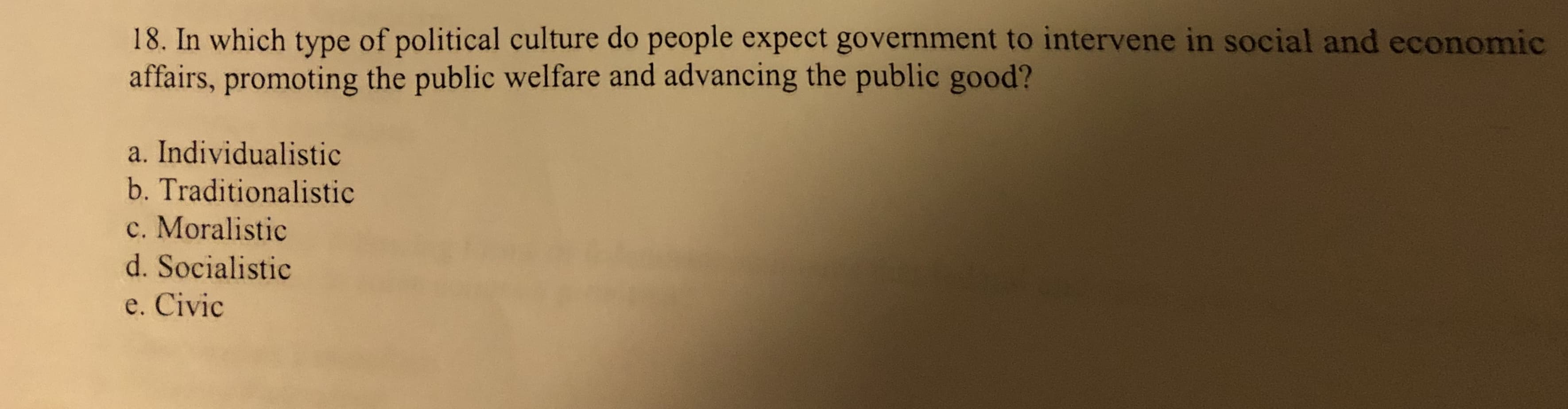 18. In which type of political culture do people expect government to intervene in social and economic
affairs, promoting the public welfare and advancing the public good?
a. Individualistic
b. Traditionalistic
c. Moralistic
d. Socialistic
e. Civic
