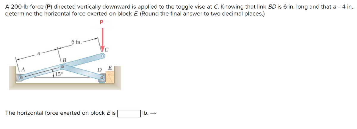 A 200-lb force (P) directed vertically downward is applied to the toggle vise at C. Knowing that link BD is 6 in. long and that a = 4 in.,
determine the horizontal force exerted on block E. (Round the final answer to two decimal places.)
P
B
15⁰
6 in.
C
DE
304
The horizontal force exerted on block Eis
lb. →