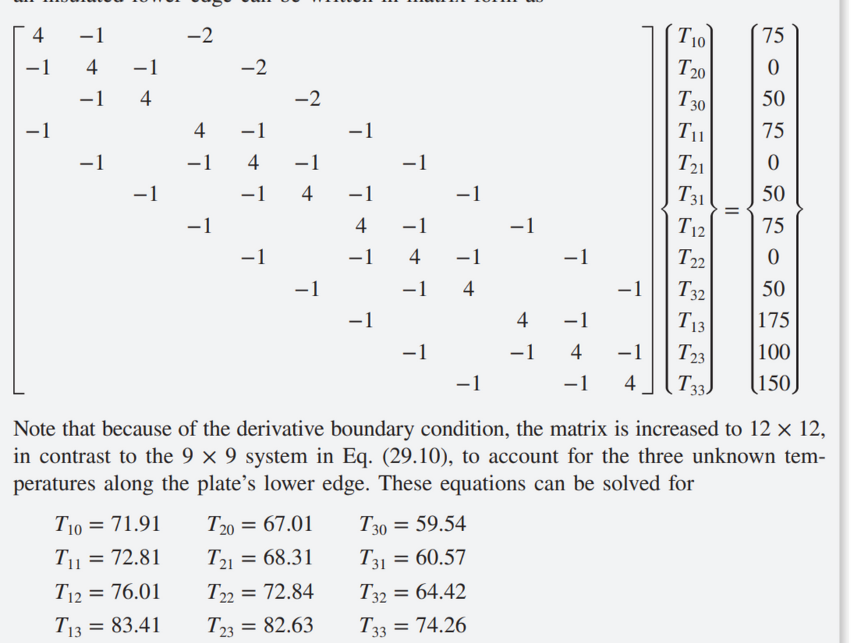 4
−1
- 1
-1
4
−1
−1_4
T₁
ㅗ
-
To = 71.91
72.81
11
−1
=
=
T12
76.01
T13 = 83.41
-2
4
-1
−1
-2
747
-2
-1
−1
-1 4
-1
T20 = 67.01
T21
T2]
= 68.31
-1
T22
T22 = 72.84
T23 = 82.63
747
-1
-1
-
747
−1
-−1 4
−1
1
T30 = 59.54
T31 = 60.57
T32 = 64.42
T33 = 74.26
4
-1
T
-
−1
−1
Note that because of the derivative boundary condition, the matrix is increased to 12 × 12,
in contrast to the 9 x 9 system in Eq. (29.10), to account for the three unknown tem-
peratures along the plate's lower edge. These equations can be solved for
−1
4
−1 4
-
To 75
T 20
0
T30 50
Tu
75
0
50
75
0
T21
T31
T12
T22
T32
T13
T23
T33.
50
175
100
150