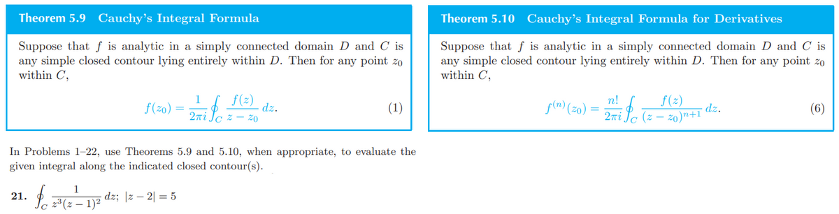 Theorem 5.9 Cauchy's Integral Formula
Suppose that f is analytic in a simply connected domain D and C is
any simple closed contour lying entirely within D. Then for any point zo
within C,
1
f(z)
ƒ (20) = 2-7 f 1(2)
(1)
ZO
In Problems 1-22, use Theorems 5.9 and 5.10, when appropriate, to evaluate the
given integral along the indicated closed contour(s).
1
21.
forre
dz; |z2| = 5
z³(z − 1)²
Theorem 5.10 Cauchy's Integral Formula for Derivatives
Suppose that f is analytic in a simply connected domain D and C is
any simple closed contour lying entirely within D. Then for any point zo
within C,
n!
f(n) (zo):
f(z)
(z -
zo)n+1
dz.
(6)