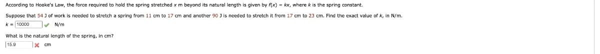 According to Hooke's Law, the force required to hold the spring stretched x m beyond its natural length is given by f(x) = kx, where k is the spring constant.
Suppose that 54 J of work is needed to stretch a spring from 11 cm to 17 cm and another 90 J is needed to stretch it from 17 cm to 23 cm. Find the exact value of K, in N/m.
k= 10000
✔ N/m
What is the natural length of the spring, in cm?
15.9
x cm