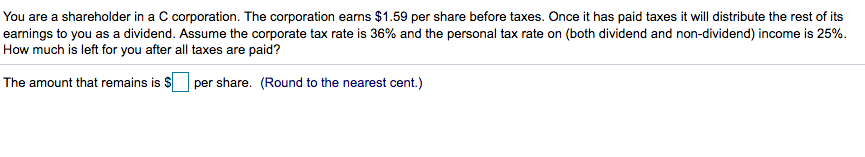 You are a shareholder in a C corporation. The corporation earns $1.59 per share before taxes. Once it has paid taxes it will distribute the rest of its
earnings to you as a dividend. Assume the corporate tax rate is 36% and the personal tax rate on (both dividend and non-dividend) income is 25%.
How much is left for you after all taxes are paid?
The amount that remains is $ per share. (Round to the nearest cent.)
