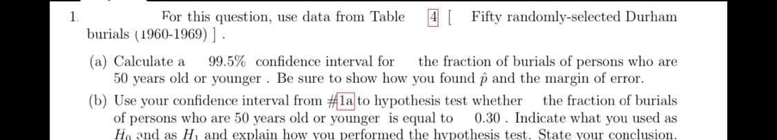 1
For this question, use data from Table
4 [ Fifty randomly-selected Durham
burials (1960-1969) ] .
the fraction of burials of persons who are
(a) Calculate a
50 years old or younger. Be sure to show how you found p and the margin of error.
(b) Use your confidence interval from #la to hypothesis test whether
of persons who are 50 years old or younger is equal to
Ho and as H, and explain how you performed the hypothesis test. State your conclusion.
99.5% confidence interval for
the fraction of burials
0.30. Indicate what you used as
