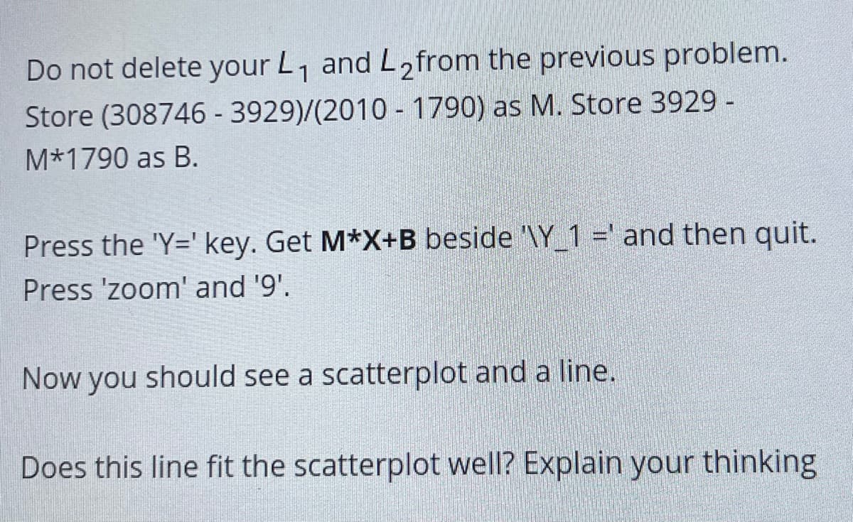 Do not delete your L, and L2from the previous problem.
Store (308746 - 3929)/(2010 - 1790) as M. Store 3929 -
M*1790 as B.
Press the 'Y=' key. Get M*X+B beside '\Y_1 =' and then quit.
Press 'zoom' and '9'.
Now you should see a scatterplot and a line.
Does this line fit the scatterplot well? Explain your thinking
