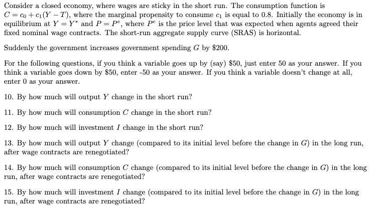 Consider a closed economy, where wages are sticky in the short run. The consumption function is
C = co+c₁(Y-T), where the marginal propensity to consume c₁ is equal to 0.8. Initially the economy is in
equilibrium at Y = Y* and P = Pº, where Pe is the price level that was expected when agents agreed their
fixed nominal wage contracts. The short-run aggregate supply curve (SRAS) is horizontal.
Suddenly the government increases government spending G by $200.
For the following questions, if you think a variable goes up by (say) $50, just enter 50 as your answer. If you
think a variable goes down by $50, enter -50 as your answer. If you think a variable doesn't change at all,
enter 0 as your answer.
10. By how much will output Y change in the short run?
11. By how much will consumption C change in the short run?
12. By how much will investment I change in the short run?
13. By how much will output Y change (compared to its initial level before the change in G) in the long run,
after wage contracts are renegotiated?
14. By how much will consumption C change (compared to its initial level before the change in G) in the long
run, after wage contracts are renegotiated?
15. By how much will investment I change (compared to its initial level before the change in G) in the long
run, after wage contracts are renegotiated?