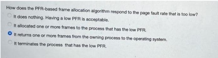 How does the PFR-based frame allocation algorithm respond to the page fault rate that is too low?
O It does nothing. Having a low PFR is acceptable.
It allocated one or more frames to the process that has the low PFR.
O It returns one or more frames from the owning process to the operating system.
It terminates the process that has the low PFR.
