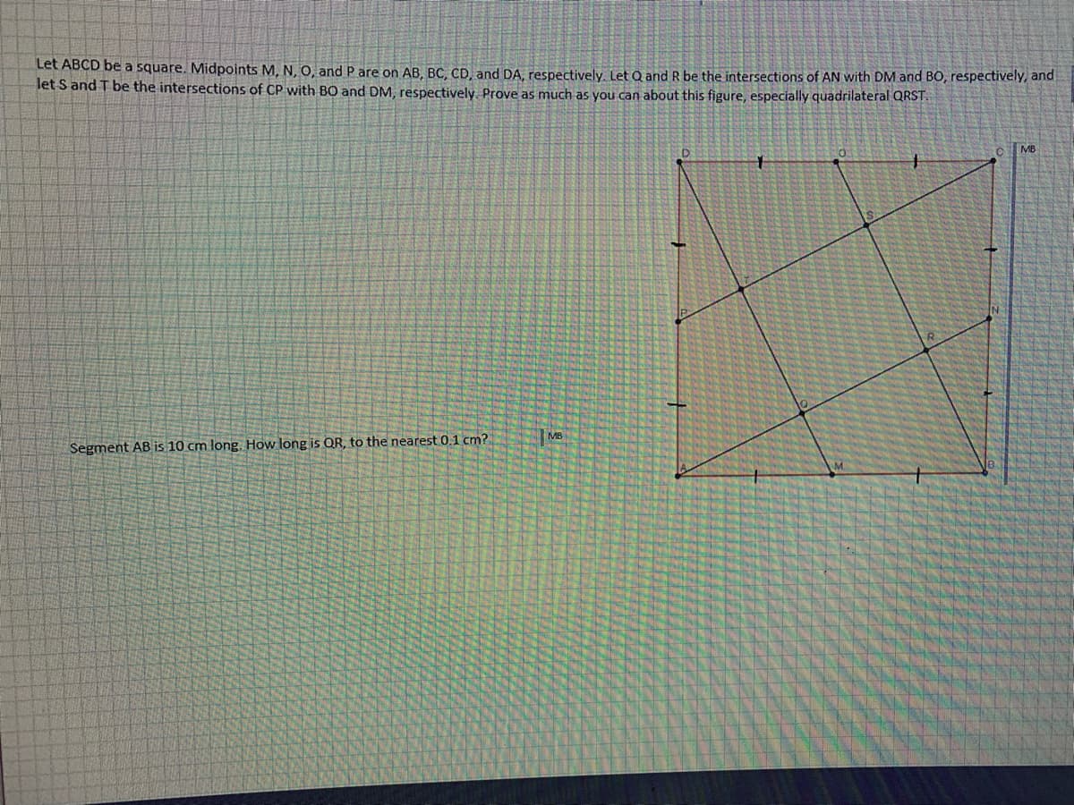 Let ABCD be a square. Midpoints M, N, O, and P are on AB, BC, CD, and DA, respectively, Let Q and R be the intersections of AN with DM and BO, respectively, and
let S and T be the intersections of CP with BO and DM, respectively. Prove as much as you can about this figure, especially quadrilateral QRST.
MB
MB
Segment AB is 10 cm long. How long is QR, to the nearest 0.1 cm?
