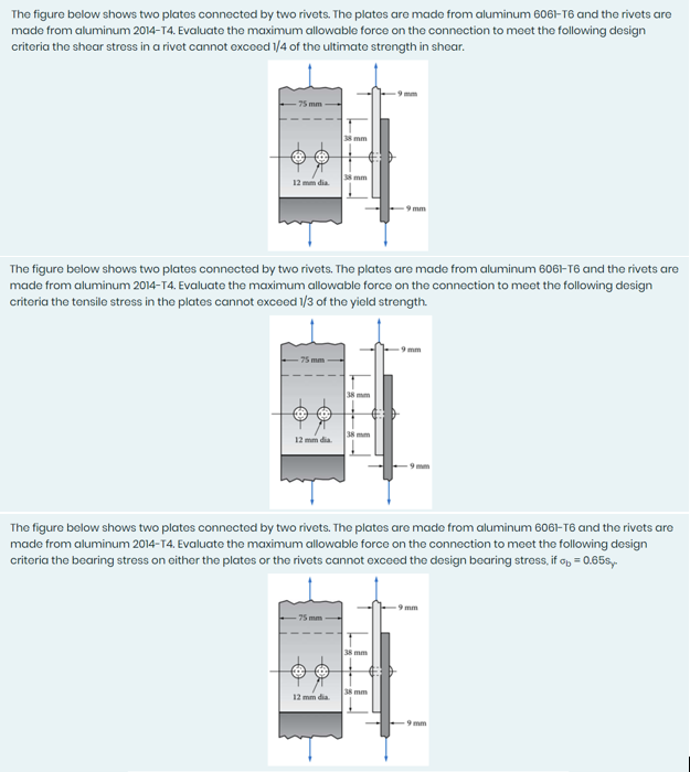 The figure below shows two plates connected by two rivets. The plates are made from aluminum 6061-T6 and the rivets are
made from aluminum 2014-T4. Evaluate the maximum allowable force on the connection to meet the following design
critoria the shoar stross in a rivot cannot excced 1/4 of the ultimate strongth in shoar.
75 mm
38 mm
38 mm
12 mm dia
-9 mm
The figure below shows two plates connected by two rivets. The plates are made from aluminum 6061-T6 and the rivets are
made from aluminum 2014-T4. Evaluate the maximum allowable force on the connection to meet the following design
criteria the tensile stress in the plates cannot exceed 1/3 of the yield strength.
mm
75 mm
38 mm
38 mm
12 mm dia.
The figure below shows two plates connectd by two rivets. The plates are made from aluminum 6061-T6 and the rivets are
made from aluminum 2014-14. Evaluate the maximum allowable force on the connection to moet the following design
criteria the bearing stress on either the plates or the rivets cannot exceed the design bearing stress, if o, = 0.65s,
9 mm
-75 mm
38 mm
12 mm dia.
38 mm
9 mm
