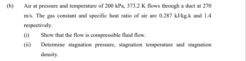 (b)
Air at pressure and temperature of 200 kPa, 373.2 K flows through a duct at 270
m/s. The gas constant and specific heat ratio of air are 0.287 kJ/kg.k and 1.4
respectively.
(i)
Show that the flow is compressible fluid flow.
(ii)
Determine stagnation pressure, stagnation temperature and stagnation
density.
