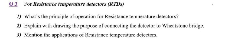 Q.3 For Resistance temperature detectors (RTDS)
I) What's the principle of operation for Resistance temperature detectors?
2) Explain with drawing the purpose of connecting the detector to Wheatstone bridge.
3) Mention the applications of Resistance temperature detectors.
