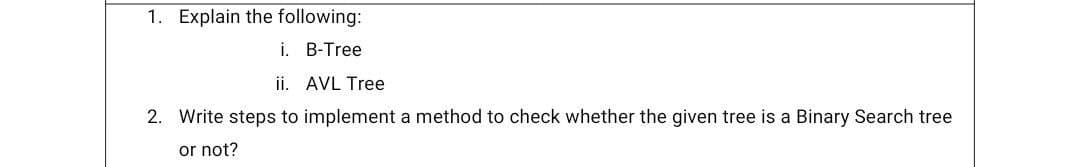 1. Explain the following:
i. B-Tree
ii. AVL Tree
2. Write steps to implement a method to check whether the given tree is a Binary Search tree
or not?
