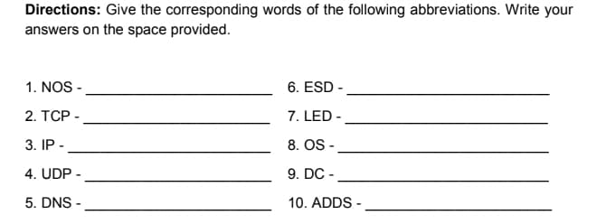 Directions: Give the corresponding words of the following abbreviations. Write your
answers on the space provided.
1. NOS -
6. ESD-
2. TCP -
7. LED-
3. IP-
8. OS -
4. UDP -
9. DC -
5. DNS-
10. ADDS -