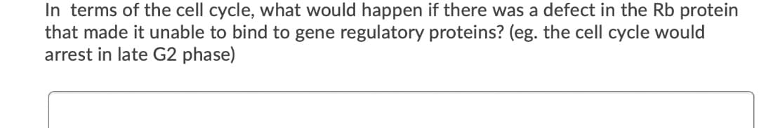 In terms of the cell cycle, what would happen if there was a defect in the Rb protein
that made it unable to bind to gene regulatory proteins? (eg. the cell cycle would
arrest in late G2 phase)
