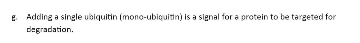 g. Adding a single ubiquitin (mono-ubiquitin) is a signal for a protein to be targeted for
degradation.
