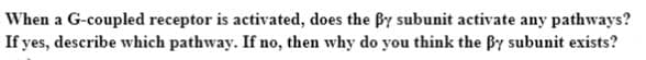 When a G-coupled receptor is activated, does the By subunit activate any pathways?
If yes, describe which pathway. If no, then why do you think the By subunit exists?
