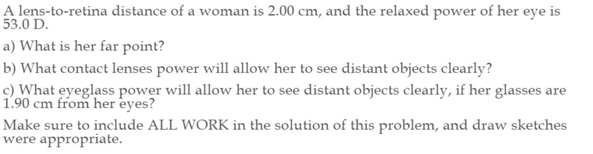 A lens-to-retina distance of a woman is 2.00 cm, and the relaxed power of her eye is
53.0 D.
a) What is her far point?
b) What contact lenses power will allow her to see distant objects clearly?
c) What eyeglass power will allow her to see distant objects clearly, if her glasses are
1.90 cm from her eyes?
Make sure to include ALL WORK in the solution of this problem, and draw sketches
were appropriate.
