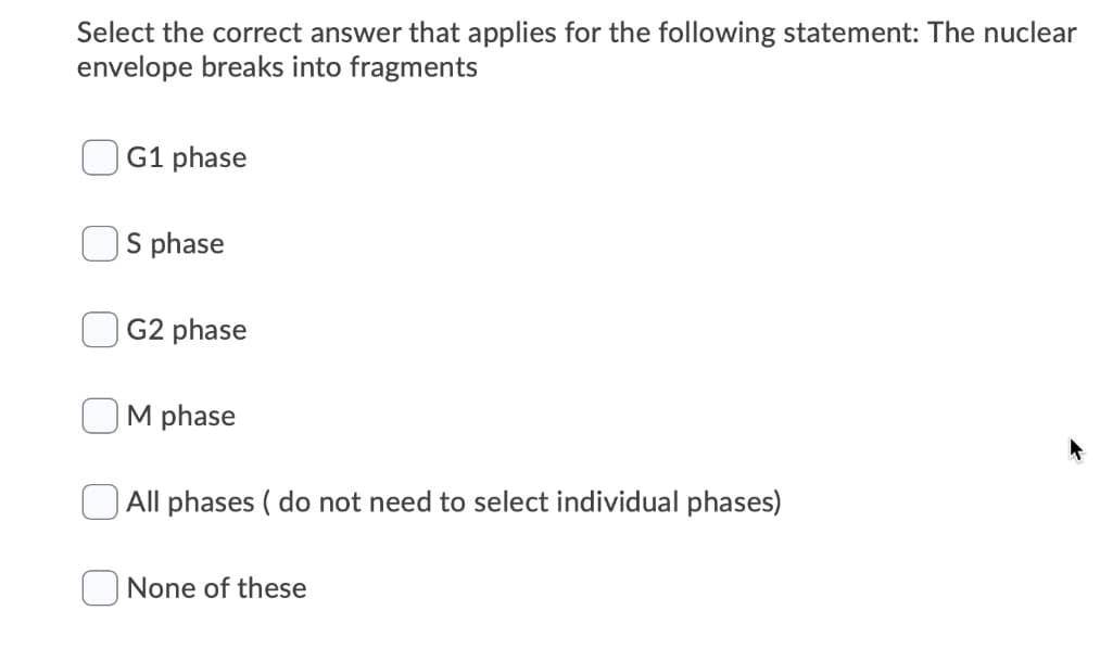 Select the correct answer that applies for the following statement: The nuclear
envelope breaks into fragments
G1 phase
S phase
G2 phase
M phase
O All phases ( do not need to select individual phases)
O None of these
