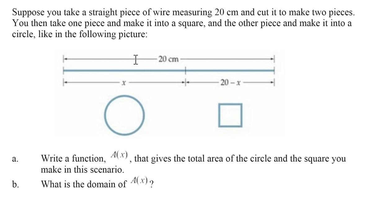 ### Problem Description

Suppose you take a straight piece of wire measuring 20 cm and cut it to make two pieces. You then take one piece and make it into a square, and the other piece and make it into a circle, like in the following picture:

![Diagram showing a wire of length 20 cm divided into two pieces, 'x' and '20 - x', with one piece forming a circle and the other forming a square.](image_url_here)

### Questions

a. Write a function, \( A(x) \), that gives the total area of the circle and the square you make in this scenario.

b. What is the domain of \( A(x) \)?

### Detailed Explanation

To solve this problem, we first need to use the lengths of the wire pieces for both the circle and the square.

1. **Dividing the Wire**:
   - Let \( x \) cm be the length of the wire used to form the circle.
   - Then, \( 20 - x \) cm will be the length of the wire used to form the square.

2. **Forming the Circle**:
   - The circumference of the circle is \( x \) cm.
   - Using the formula for the circumference of a circle, we have:
     \[
     2\pi r = x
     \]
   - Solving for the radius \( r \), we get:
     \[
     r = \frac{x}{2\pi}
     \]
   - The area of the circle, \( A_{\text{circle}} \), is given by:
     \[
     A_{\text{circle}} = \pi r^2 = \pi \left( \frac{x}{2\pi} \right)^2 = \frac{x^2}{4\pi}
     \]

3. **Forming the Square**:
   - The perimeter of the square is \( 20 - x \) cm.
   - Each side of the square, \( s \), is:
     \[
     s = \frac{20 - x}{4}
     \]
   - The area of the square, \( A_{\text{square}} \), is given by:
     \[
     A_{\text{square}} = s^2 = \left( \frac{20 - x}{4} \right)^2 = \frac{(20 - x)^2}{16}
    