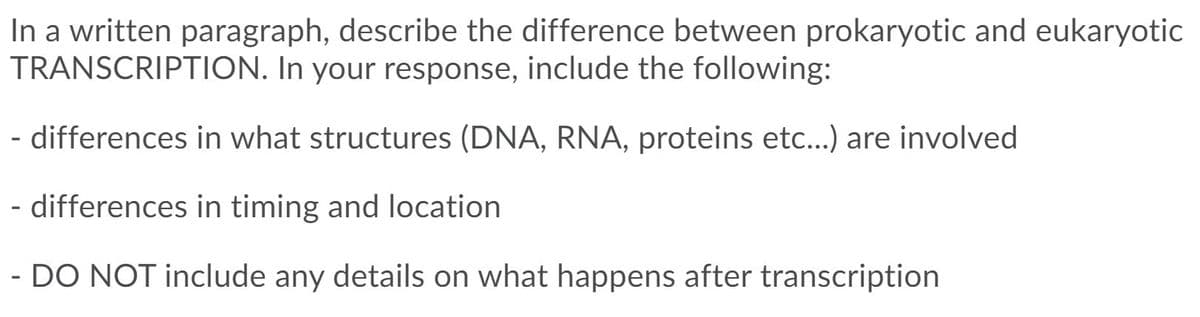 In a written paragraph, describe the difference between prokaryotic and eukaryotic
TRANSCRIPTION. In your response, include the following:
- differences in what structures (DNA, RNA, proteins etc...) are involved
- differences in timing and location
- DO NOT include any details on what happens after transcription
