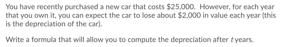 You have recently purchased a new car that costs $25,000. However, for each year
that you own it, you can expect the car to lose about $2,000 in value each year (this
is the depreciation of the car).
Write a formula that will allow you to compute the depreciation after tyears.
