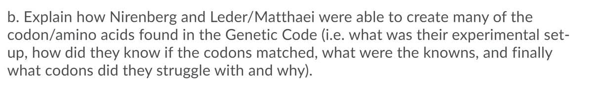 b. Explain how Nirenberg and Leder/Matthaei were able to create many of the
codon/amino acids found in the Genetic Code (i.e. what was their experimental set-
up, how did they know if the codons matched, what were the knowns, and finally
what codons did they struggle with and why).
