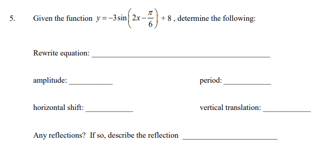 5.
Given the function y=-3sin| 2xr-
+ 8 , determine the following:
Rewrite equation:
amplitude:
period:
horizontal shift:
vertical translation:
Any reflections? If so, describe the reflection
