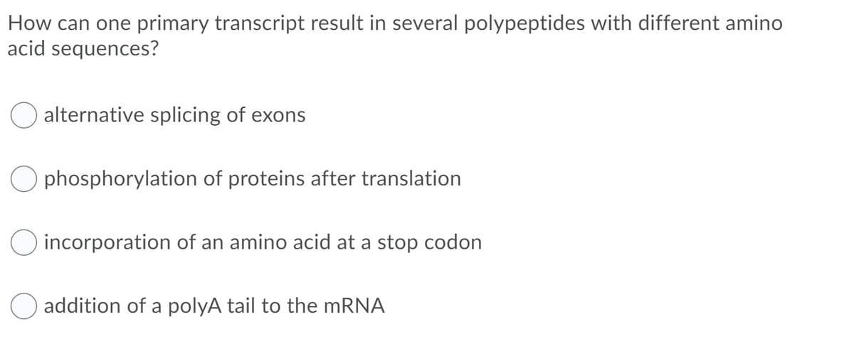 How can one primary transcript result in several polypeptides with different amino
acid sequences?
alternative splicing of exons
O phosphorylation of proteins after translation
incorporation of an amino acid at a stop codon
addition of a polyA tail to the mRNA
