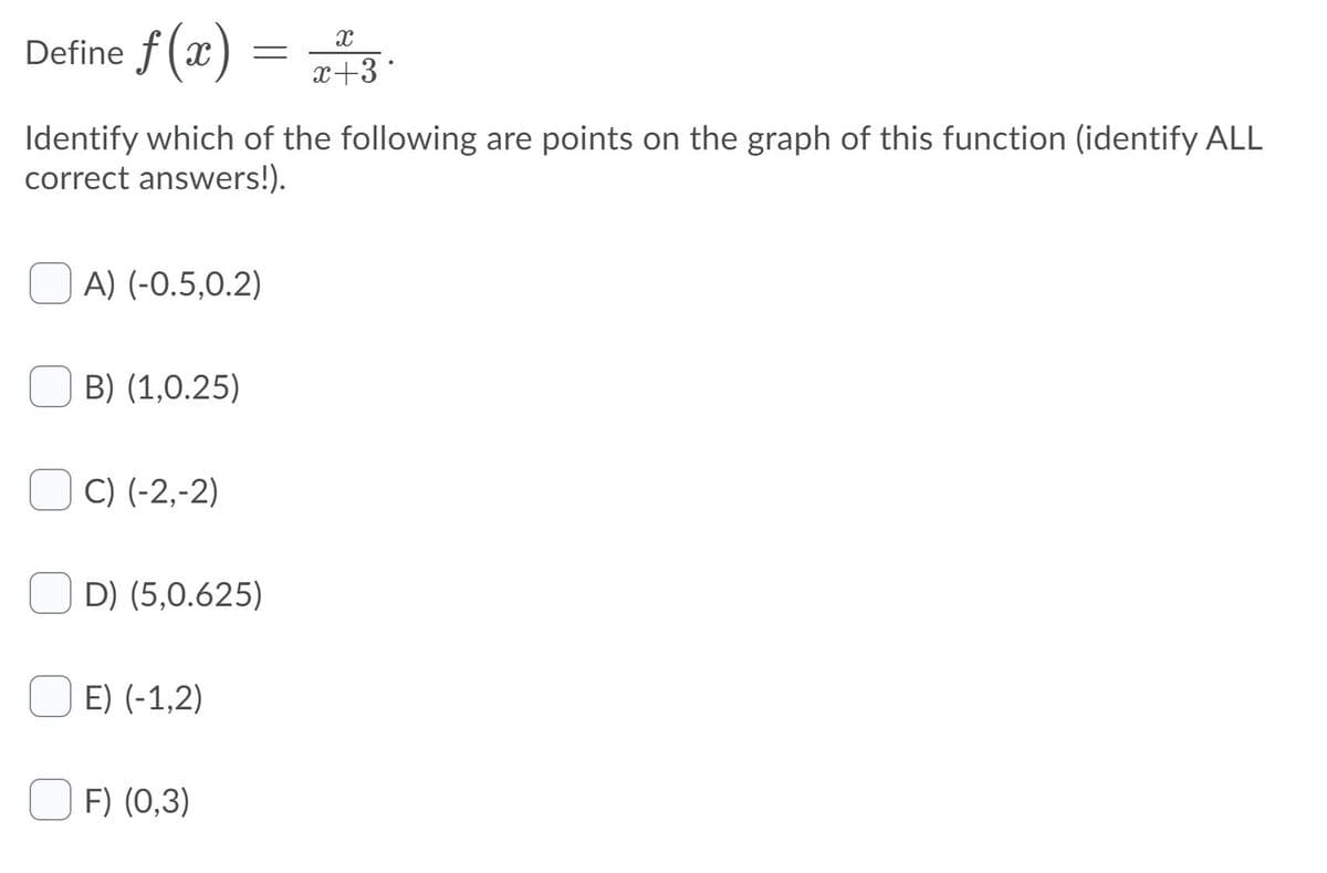 Define f (x) =
x+3
Identify which of the following are points on the graph of this function (identify ALL
correct answers!).
A) (-0.5,0.2)
B) (1,0.25)
C) (-2,-2)
D) (5,0.625)
E) (-1,2)
F) (0,3)
