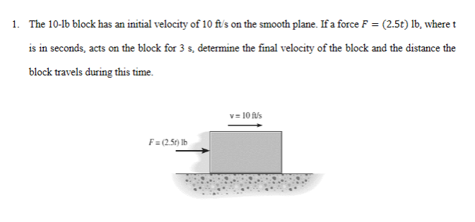 1. The 10-1b block has an initial velocity of 10 ft's on the smooth plane. If a force F = (2.5t) lb, where t
is in seconds, acts on the block for 3 s, determine the final velocity of the block and the distance the
block travels during this time.
v= 10 f/s
F= (2.5t) Ib
