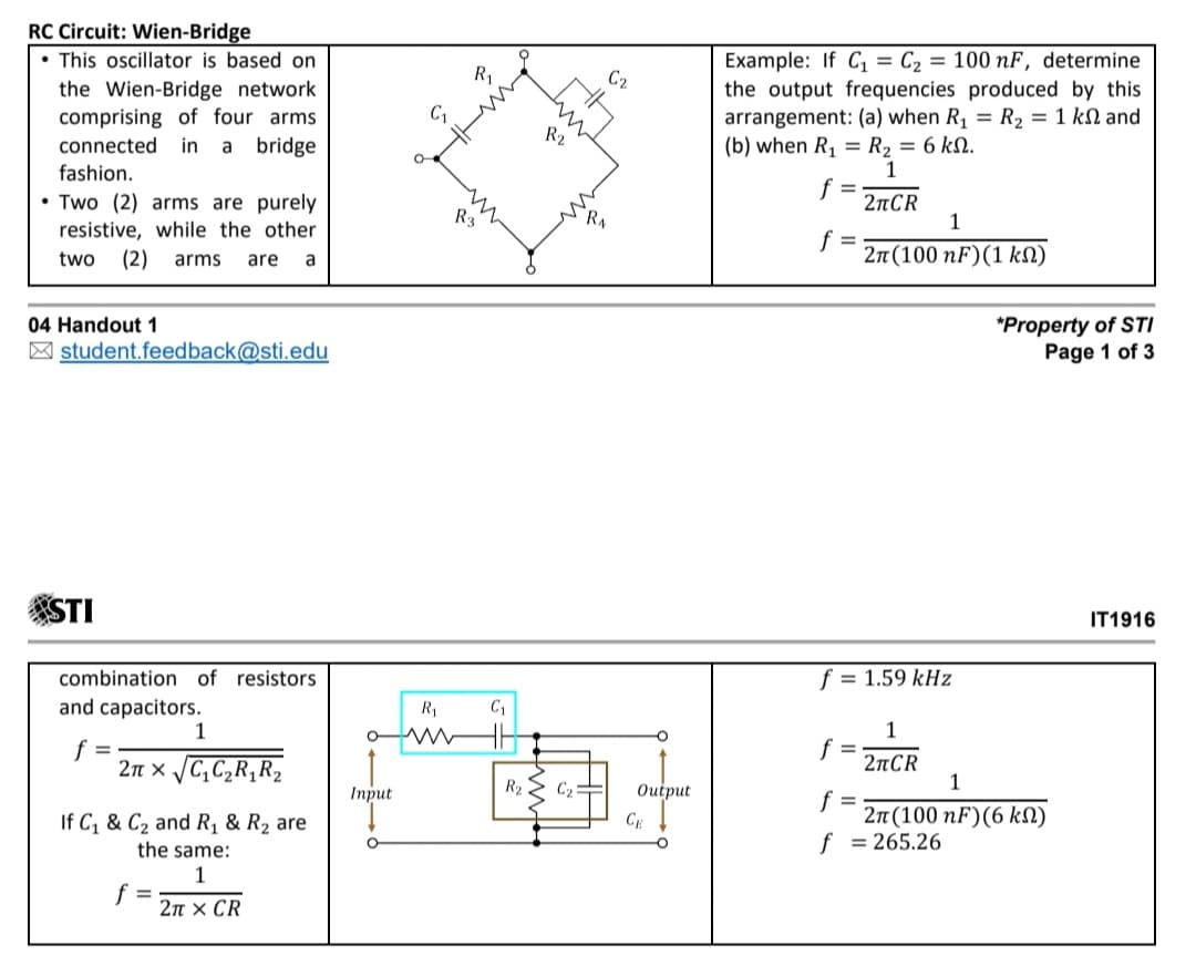 RC Circuit: Wien-Bridge
• This oscillator is based on
Example: If C1 = C2 = 100 nF, determine
the output frequencies produced by this
arrangement: (a) when R, = R2 = 1 kN and
(b) when R, = R2 = 6 kN.
R1
C2
the Wien-Bridge network
comprising of four arms
in a
R2
connected
bridge
fashion.
f =
• Two (2) arms are purely
2nCR
1
R3
resistive, while the other
f =
2n (100 nF)(1 kN)
two
(2)
arms
are
a
*Property of STI
Page 1 of 3
04 Handout 1
| student.feedback@sti.edu
STI
IT1916
combination of resistors
f = 1.59 kHz
and capacitors.
1
C1
1
f =
f =
2n x /C,C2R,R2
2nCR
1
Iпрut
R2
C2
Output
f =
2n (100 nF)(6 kN)
= 265.26
If C, & C2 and R1 & R2 are
CE
the same:
f
1
f =
2π x CR
