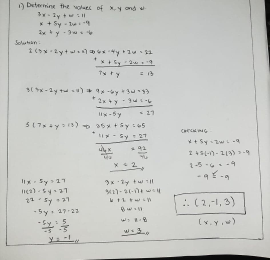 ) Determine the values of x, y and w
3x - 2y + w : II
x + Sy - 2w : -9
2x + y - 3w = 6
Solution:
2(うメ- 2y+w)x-4y t2w- 22
X + Sy 2w = -9
%3D
7x +y
= 13
3(3x-2y tw = |1) + 9x -6y +3w =33
2x + y
= 27
5(7x+y= 13) =D 35x + sy -65
CHFCK ING
1メ- Sy :27
X + Sy - 2w : -9
= 92
2+SL-) - 2(う)= -9
46
2-5 -6 - -9
%3D
-9 -9
6.
Ilx - Sy-27
II(2) - Sy- 27
= 27
3x - 2y tw 11
312)-21-1)+ w=l1
:. (2,-1, 3)
22
-5y : 27-22
%3D
w: |-8
(ש iv,צ)
: 5
-5 -5
w= 3,
