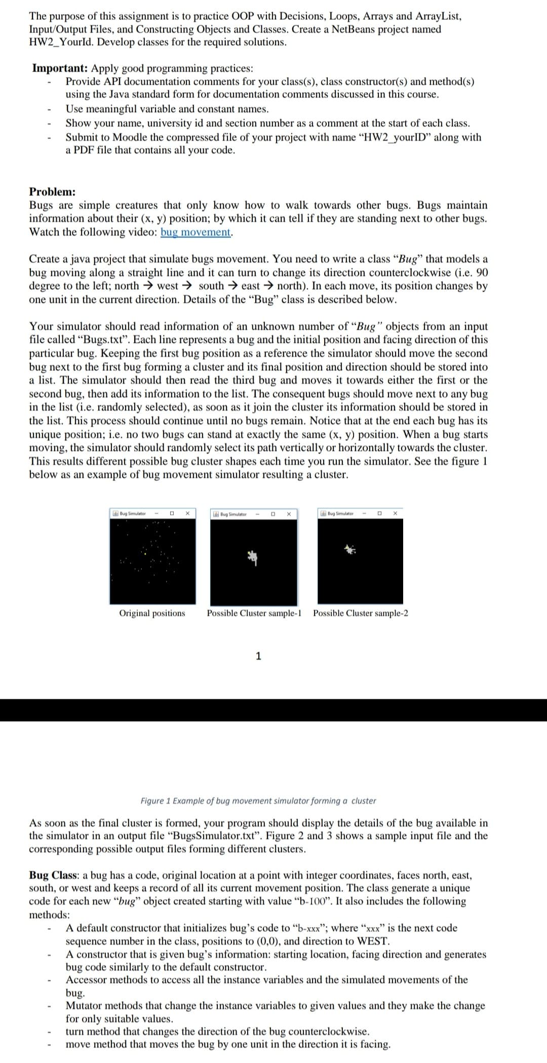 The purpose of this assignment is to practice OOP with Decisions, Loops, Arrays and ArrayList,
Input/Output Files, and Constructing Objects and Classes. Create a NetBeans project named
HW2_YourId. Develop classes for the required solutions.
Important: Apply good programming practices:
Provide API documentation comments for your class(s), class constructor(s) and method(s)
using the Java standard form for documentation comments discussed in this course.
Use meaningful variable and constant names.
Show your name, university id and section number as a comment at the start of each class.
Submit to Moodle the compressed file of your project with name "HW2_yourlID" along with
a PDF file that contains all your code.
Problem:
Bugs are simple creatures that only know how to walk towards other bugs. Bugs maintain
information about their (x, y) position; by which it can tell if they are standing next to other bugs.
Watch the following video: bug movement.
Create a java project that simulate bugs movement. You need to write a class "Bug" that models a
bug moving along a straight line and it can turn to change its direction counterclockwise (i.e. 90
degree to the left; north → west → south → east → north). In each move, its position changes by
one unit in the current direction. Details of the "Bug" class is described below.
Your simulator should read information of an unknown number of “Bug" objects from an input
file called "Bugs.txt". Each line represents a bug and the initial position and facing direction of this
particular bug. Keeping the first bug position as a reference the simulator should move the second
bug next to the first bug forming a cluster and its final position and direction should be stored into
a list. The simulator should then read the third bug and moves it towards either the first or the
second bug, then add its information to the list. The consequent bugs should move next to any bug
in the list (i.e. randomly selected), as soon as it join the cluster its information should be stored in
the list. This process should continue until no bugs remain. Notice that at the end each bug has its
unique position; i.e. no two bugs can stand at exactly the same (x, y) position. When a bug starts
moving, the simulator should randomly select its path vertically or horizontally towards the cluster.
This results different possible bug cluster shapes each time you run the simulator. See the figure 1
below as an example of bug movement simulator resulting a cluster.
Bug Simulator
Bug Simulator
Bug Simulator
Original positions
Possible Cluster sample-1
Possible Cluster sample-2
1
Figure 1 Example of bug movement simulator forming a cluster
As soon as the final cluster is formed, your program should display the details of the bug available in
the simulator in an output file “BugsSimulator.txt". Figure 2 and 3 shows a sample input file and the
corresponding possible output files forming different clusters.
Bug Class: a bug has a code, original location at a point with integer coordinates, faces north, east,
south, or west and keeps a record of all its current movement position. The class generate a unique
code for each new "bug" object created starting with value "b-I00". It also includes the following
methods:
A default constructor that initializes bug's code to "b-xxx"; where "xxx" is the next code
sequence number in the class, positions to (0,0), and direction to WEST.
A constructor that is given bug's information: starting location, facing direction and generates
bug code similarly to the default constructor.
Accessor methods to access all the instance variables and the simulated movements of the
bug.
Mutator methods that change the instance variables to given values and they make the change
for only suitable values.
turn method that changes the direction of the bug counterclockwise.
move method that moves the bug by one unit in the direction it is facing.
