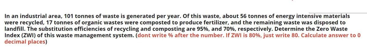 In an industrial area, 101 tonnes of waste is generated per year. Of this waste, about 56 tonnes of energy intensive materials
were recycled, 17 tonnes of organic wastes were composted to produce fertilizer, and the remaining waste was disposed to
landfill. The substitution efficiencies of recycling and composting are 95%, and 70%, respectively. Determine the Zero Waste
Index (ZWI) of this waste management system. (dont write % after the number. If ZWI is 80%, just write 80. Calculate answer to 0
decimal places)
