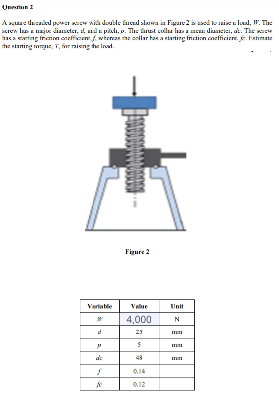 Question 2
A square threaded power screw with double thread shown in Figure 2 is used to raise a load, W. The
screw has a major diameter, d, and a pitch, p. The thrust collar has a mean diameter, dc. The screw
has a starting friction coefficient, f, whereas the collar has a starting friction coefficient, fc. Estimate
the starting torque, T, for raising the load.
Figure 2
Variable
Value
Unit
4,000
d
25
mm
5
mm
de
48
mm
0.14
fc
0.12
