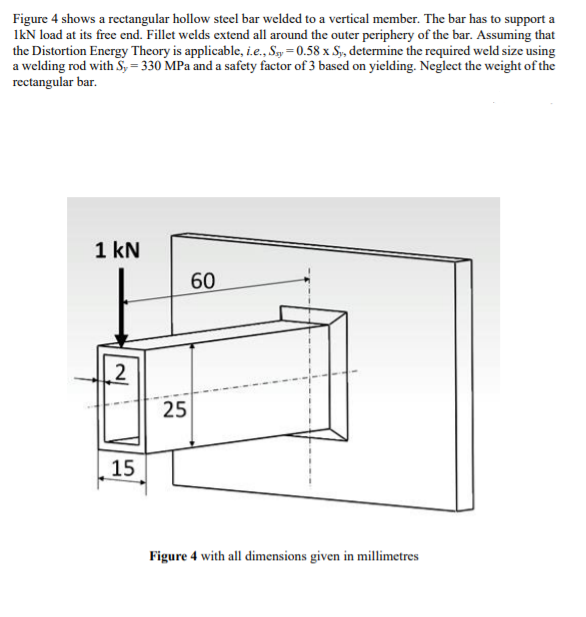 Figure 4 shows a rectangular hollow steel bar welded to a vertical member. The bar has to support a
IkN load at its free end. Fillet welds extend all around the outer periphery of the bar. Assuming that
the Distortion Energy Theory is applicable, i.e., Say = 0.58 x S, determine the required weld size using
a welding rod with S, = 330 MPa and a safety factor of 3 based on yielding. Neglect the weight of the
rectangular bar.
1 kN
60
2
25
15
Figure 4 with all dimensions given in millimetres
